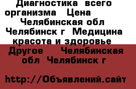 Диагностика  всего  организма › Цена ­ 2 500 - Челябинская обл., Челябинск г. Медицина, красота и здоровье » Другое   . Челябинская обл.,Челябинск г.